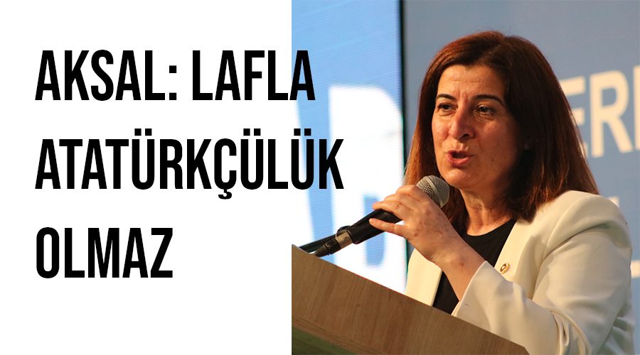 Aksal: Lafla Atatürkçülük olmaz